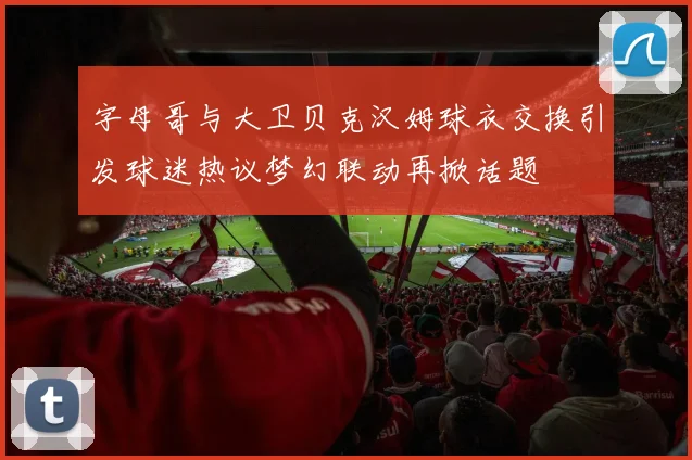字母哥与大卫贝克汉姆球衣交换引发球迷热议梦幻联动再掀话题