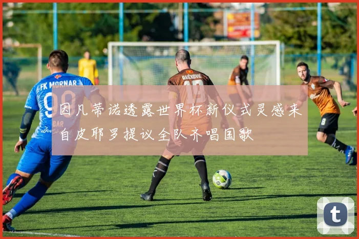 因凡蒂诺透露世界杯新仪式灵感来自皮耶罗提议全队齐唱国歌