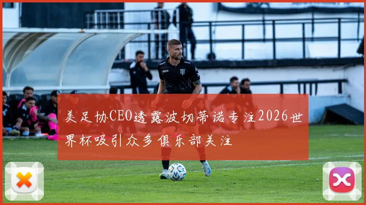 美足协CEO透露波切蒂诺专注2026世界杯吸引众多俱乐部关注