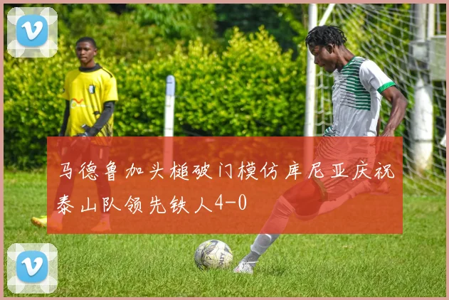 马德鲁加头槌破门模仿库尼亚庆祝泰山队领先铁人4-0