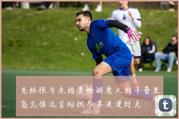 克林根与未婚妻畅游意大利卡普里岛无惧流言纷扰尽享浪漫时光