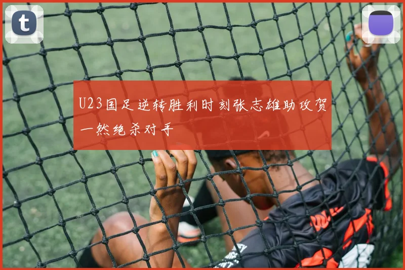 U23国足逆转胜利时刻张志雄助攻贺一然绝杀对手