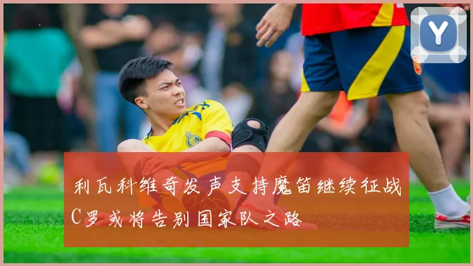 利瓦科维奇发声支持魔笛继续征战C罗或将告别国家队之路