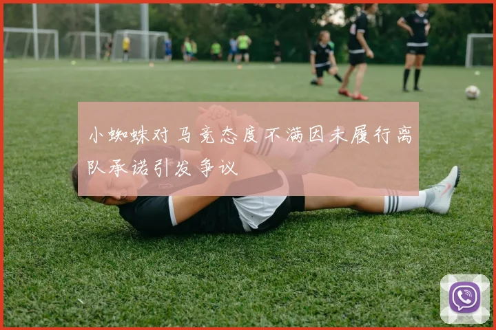 小蜘蛛对马竞态度不满因未履行离队承诺引发争议