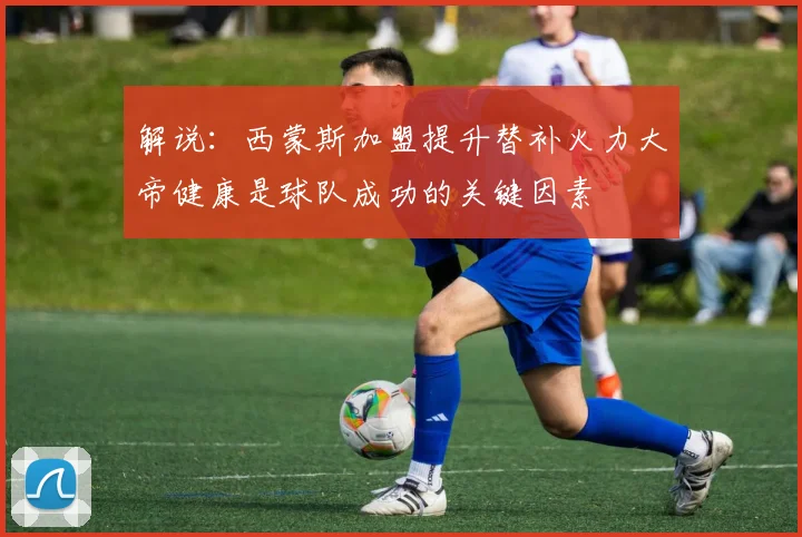 解说：西蒙斯加盟提升替补火力大帝健康是球队成功的关键因素
