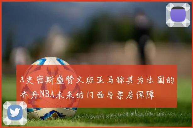 A史密斯盛赞文班亚马称其为法国的乔丹NBA未来的门面与票房保障