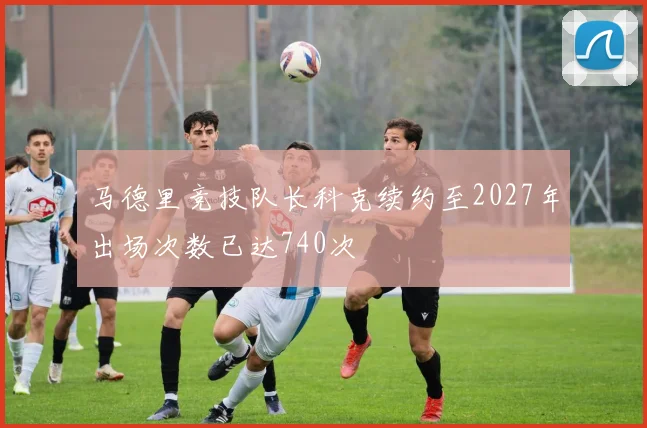 马德里竞技队长科克续约至2027年出场次数已达740次