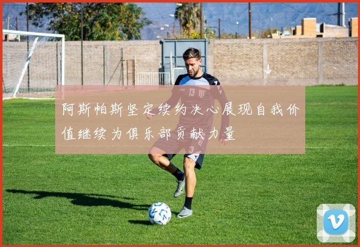 阿斯帕斯坚定续约决心展现自我价值继续为俱乐部贡献力量