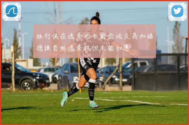 独行侠在选秀大会前尝试交易加福德换首轮选秀权但未能如愿