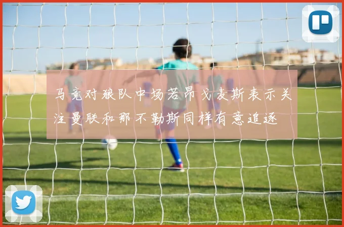 马竞对狼队中场若昂戈麦斯表示关注曼联和那不勒斯同样有意追逐