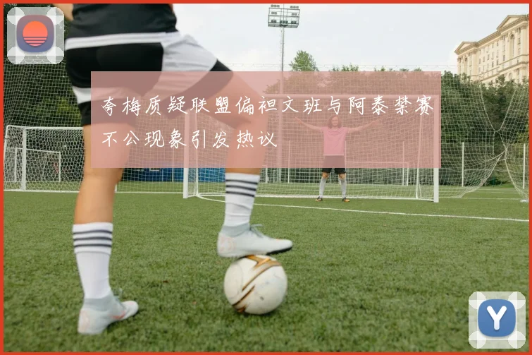 夸梅质疑联盟偏袒文班与阿泰禁赛不公现象引发热议