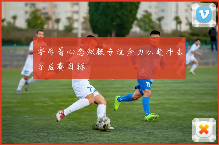字母哥心态积极专注全力以赴冲击季后赛目标
