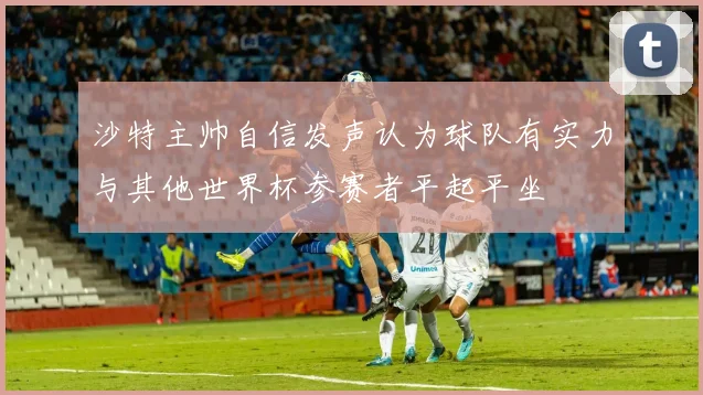 沙特主帅自信发声认为球队有实力与其他世界杯参赛者平起平坐