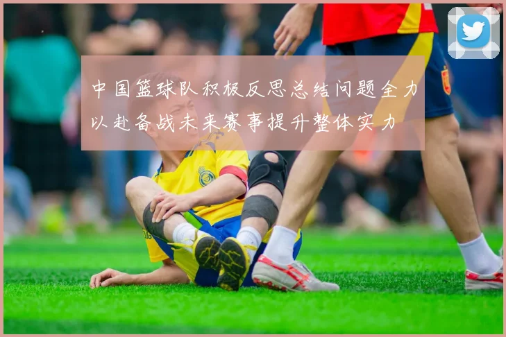 中国篮球队积极反思总结问题全力以赴备战未来赛事提升整体实力