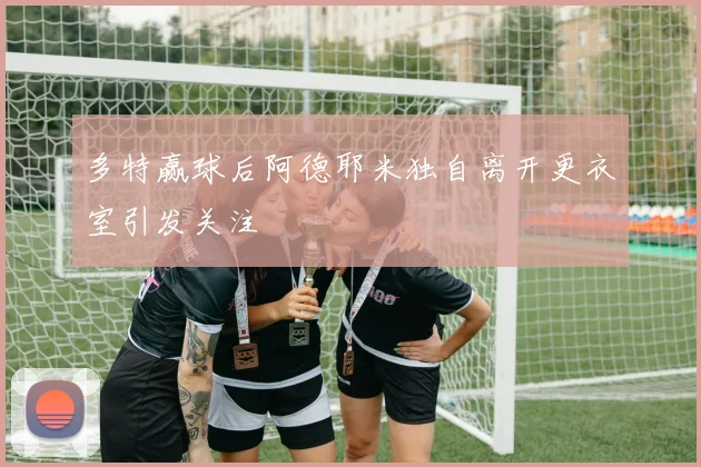 多特赢球后阿德耶米独自离开更衣室引发关注