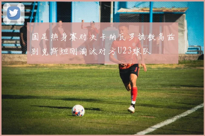 国足热身赛对决卡纳瓦罗执教乌兹别克斯坦刚淘汰对方U23球队