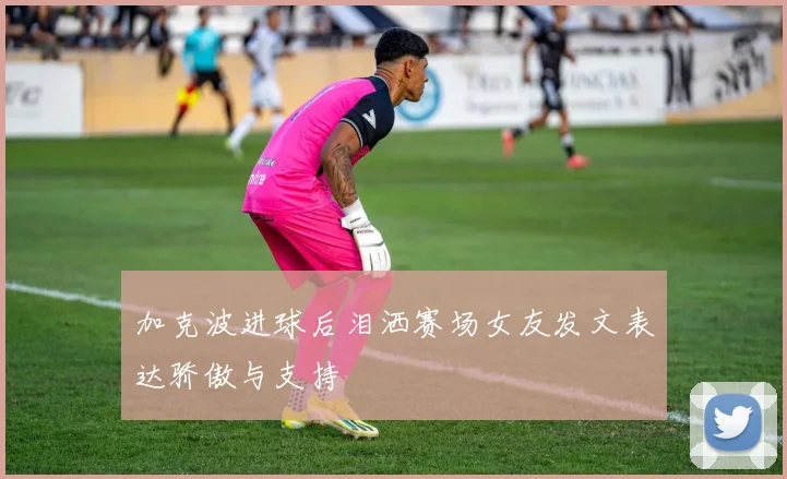 加克波进球后泪洒赛场女友发文表达骄傲与支持