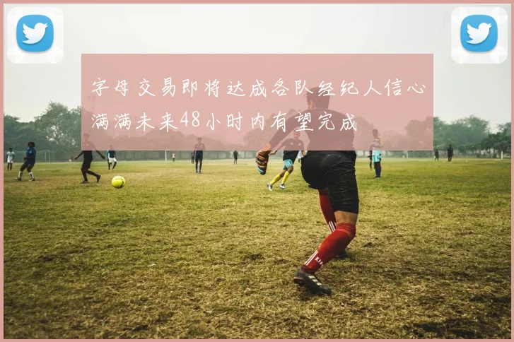 字母交易即将达成各队经纪人信心满满未来48小时内有望完成