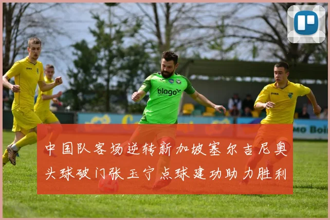 中国队客场逆转新加坡塞尔吉尼奥头球破门张玉宁点球建功助力胜利