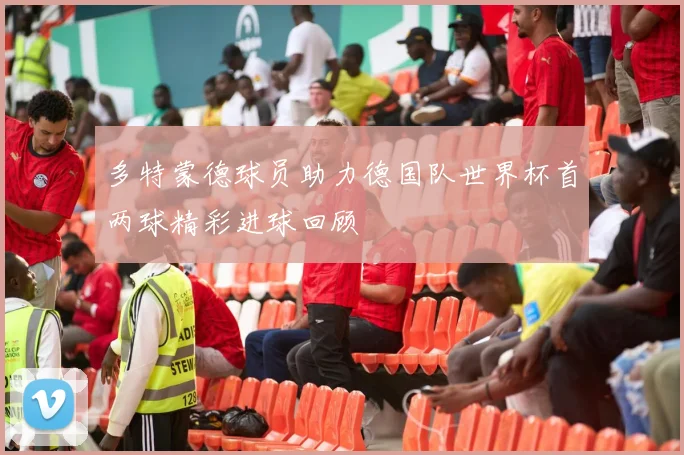 多特蒙德球员助力德国队世界杯首两球精彩进球回顾