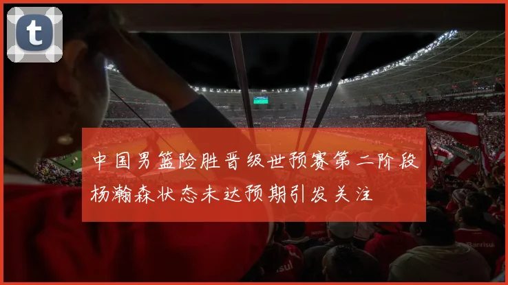 中国男篮险胜晋级世预赛第二阶段杨瀚森状态未达预期引发关注