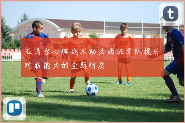 亚马尔心理战术助力西班牙队提升对抗能力的全新特质