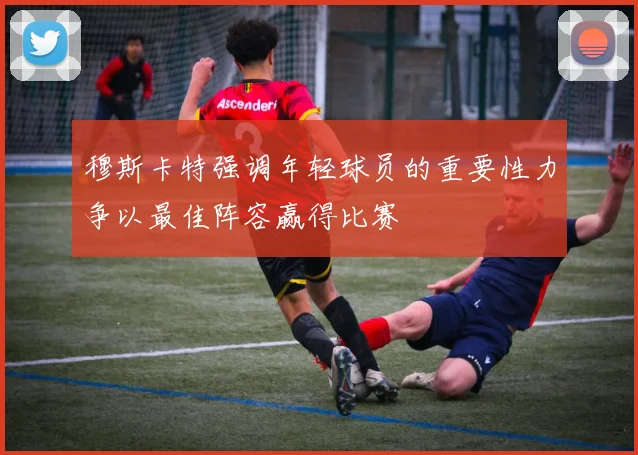 穆斯卡特强调年轻球员的重要性力争以最佳阵容赢得比赛